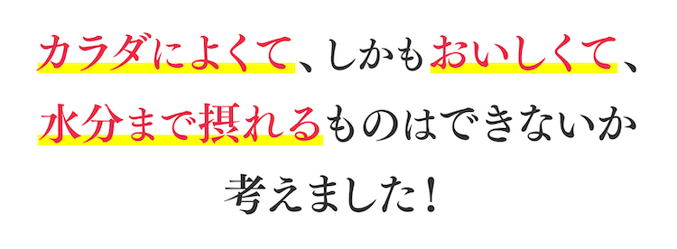 カラダによくて、しかもおいしくて、水分まで摂れるものはできないか考えました!