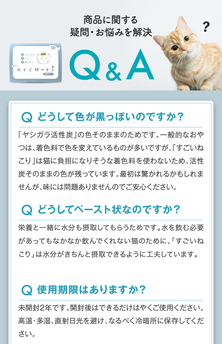 商品に関する
疑問・お悩みを解決 Q.どうして色が黒っぽいのですか？A.「ヤシガラ活性炭」の色そのままのためです。一般的なおやつは、着色料で色を変えているものが多いですが、「すごいねこり」は猫に負担になりそうな着色料を使わないため、活性炭そのままの色が残っています。最初は驚かれるかもしれませんが、味には問題ありませんのでご安心ください。Q.どうしてペースト状なのですか？A.栄養と一緒に水分も摂取してもらうためです。水を飲む必要があってもなかなか飲んでくれない猫のために、「すごいねこり」は水分がきちんと摂取できるように工夫しています。 Q.使用期限はありますか？ A.未開封2年です。開封後はできるだけはやくご使用ください。高温・多湿、直射日光を避け、なるべく冷暗所に保存してください。