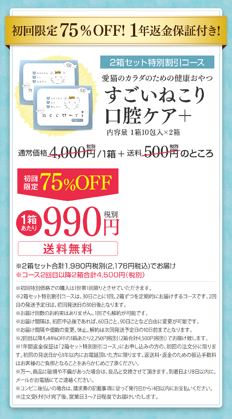 初回限定75％OFF! 1年返金保証付き!2箱セット特別割引コース愛猫のカラダのための健康おやつすごいねこり口腔ケア＋内容量 1箱10包入×2箱1箱あたり990円税別送料無料※2箱セット合計1,980円税別(2,178円税込)でお届け※コース2回目以降2箱合計4,500円（税別）