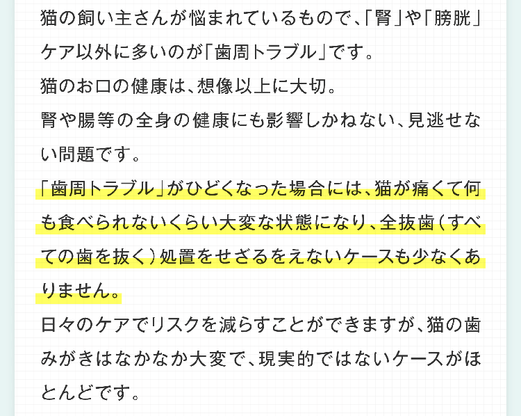 猫の飼い主さんが悩まれているもので、「腎」や「膀胱」ケア以外に多いのが「歯周トラブル」です。猫のお口の健康は、想像以上に大切。腎や腸等の全身の健康にも影響しかねない、見逃せない問題です。「歯周トラブル」がひどくなった場合には、猫が痛くて何も食べられないくらい大変な状態になり、全抜歯（すべての歯を抜く）処置をせざるをえないケースも少なくありません。日々のケアでリスクを減らすことができますが、猫の歯みがきはなかなか大変で、現実的ではないケースがほとんどです。