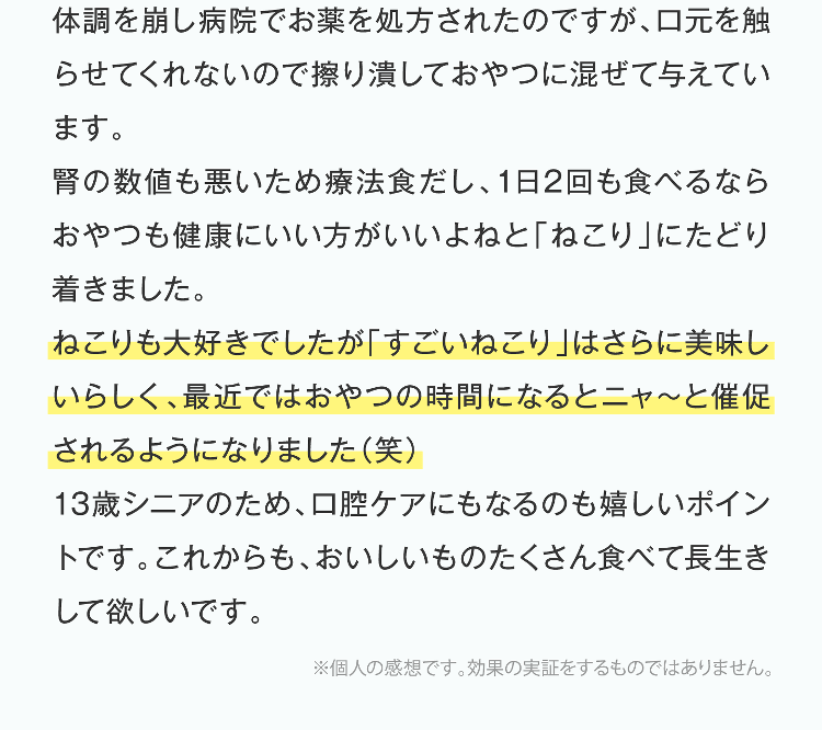 体調を崩し病院でお薬を処方されたのですが、口元を触らせてくれないので擦り潰しておやつに混ぜて与えています。腎の数値も悪いため療法食だし、1日2回も食べるならおやつも健康にいい方がいいよねと「ねこり」にたどり着きました。ねこりも大好きでしたが「すごいねこり」はさらに美味しいらしく、最近ではおやつの時間になるとニャ〜と催促されるようになりました（笑）13歳シニアのため、口腔ケアにもなるのも嬉しいポイントです。これからも、おいしいものたくさん食べて長生きして欲しいです。※個人の感想です。効果の実証をするものではありません。