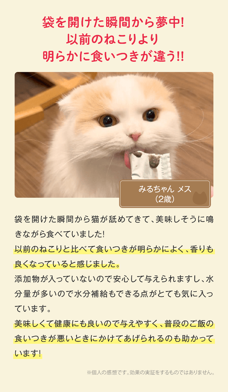 袋を開けた瞬間から夢中!以前のねこりより明らかに食いつきが違う!!袋を開けた瞬間から猫が舐めてきて、美味しそうに鳴きながら食べていました!以前のねこりと比べて食いつきが明らかによく、香りも良くなっていると感じました。添加物が入っていないので安心して与えられますし、水分量が多いので水分補給もできる点がとても気に入っています。美味しくて健康にも良いので与えやすく、普段のご飯の食いつきが悪いときにかけてあげられるのも助かっています!※個人の感想です。効果の実証をするものではありません。