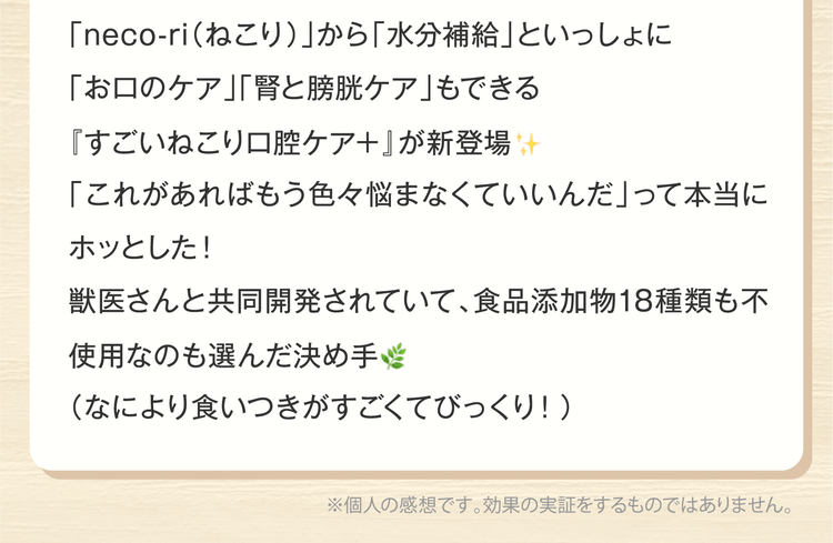 「neco-ri（ねこり）」から「水分補給」といっしょに「お口のケア」「腎と膀胱ケア」もできる『すごいねこり口腔ケア＋』が新登場「これがあればもう色々悩まなくていいんだ」って本当にホッとした！獣医さんと共同開発されていて、食品添加物18種類も不使用なのも選んだ決め手（なにより食いつきがすごくてびっくり！）※個人の感想です。効果の実証をするものではありません。