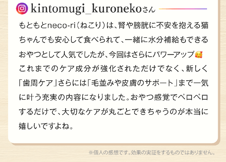 kintomugi_kuronekoさんもともとneco-ri（ねこり）は、腎や膀胱に不安を抱える猫ちゃんでも安心して食べられて、一緒に水分補給もできるおやつとして人気でしたが、今回はさらにパワーアップこれまでのケア成分が強化されただけでなく、新しく「歯周ケア」さらには「毛並みや皮膚のサポート」まで一気に叶う充実の内容になりました。おやつ感覚でペロペロするだけで、大切なケアが丸ごとできちゃうのが本当に嬉しいですよね。※個人の感想です。効果の実証をするものではありません。