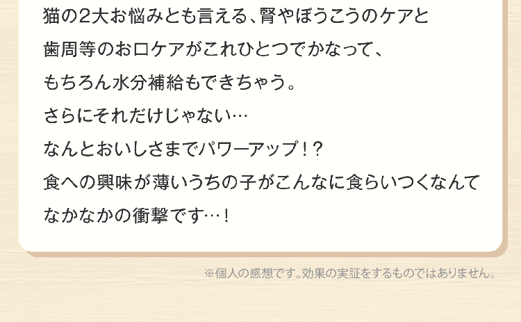 yoko_anifullさん猫の2大お悩みとも言える、腎やぼうこうのケアと歯周等のお口ケアがこれひとつでかなって、もちろん水分補給もできちゃう。さらにそれだけじゃない…なんとおいしさまでパワーアップ！？食への興味が薄いうちの子がこんなに食らいつくなんてなかなかの衝撃です…！※個人の感想です。効果の実証をするものではありません。