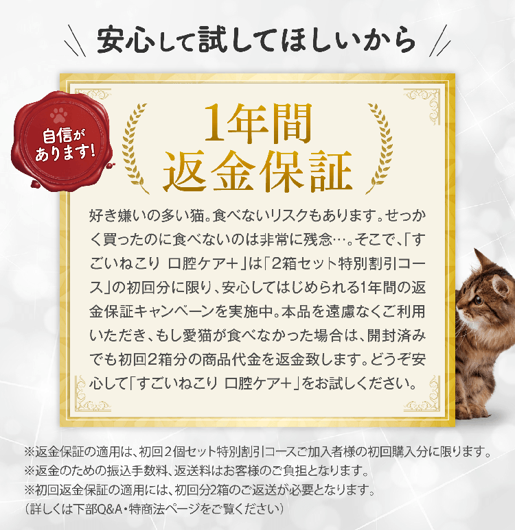 安心して試してほしいから 1年間返金保証 好き嫌いの多い猫。食べないリスクもあります。せっかく買ったのに食べないのは非常に残念…。そこで、「すごいねこり 口腔ケア＋」は「2箱セット特別割引コース」の初回分に限り、安心してはじめられる1年間の返金保証キャンペーンを実施中。本品を遠慮なくご利用いただき、もし愛猫が食べなかった場合は、開封済みでも初回2箱分の商品代金を返金致します。どうぞ安心して「すごいねこり 口腔ケア＋」をお試しください。※返金保証の適用は、初回２個セット特別割引コースご加入者様の初回購入分に限ります。※返金のための振込手数料、返送料はお客様のご負担となります。※初回返金保証の適用には、初回分2箱のご返送が必要となります。（詳しくは下部Q&A・特商法ページをご覧ください）