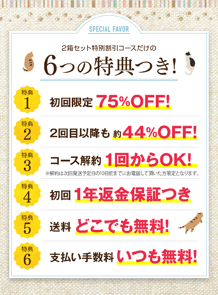 2箱セット特別割引コースだけの6つの特典つき! 特典1初回限定75%OFF! 特典2 2回目以降も約44%OFF! 特典3 コース解約1回からOK! 特典4 初回1年返金保証つき　特典5 送料どこでも無料! 特典6 支払い手数料いつも無料!