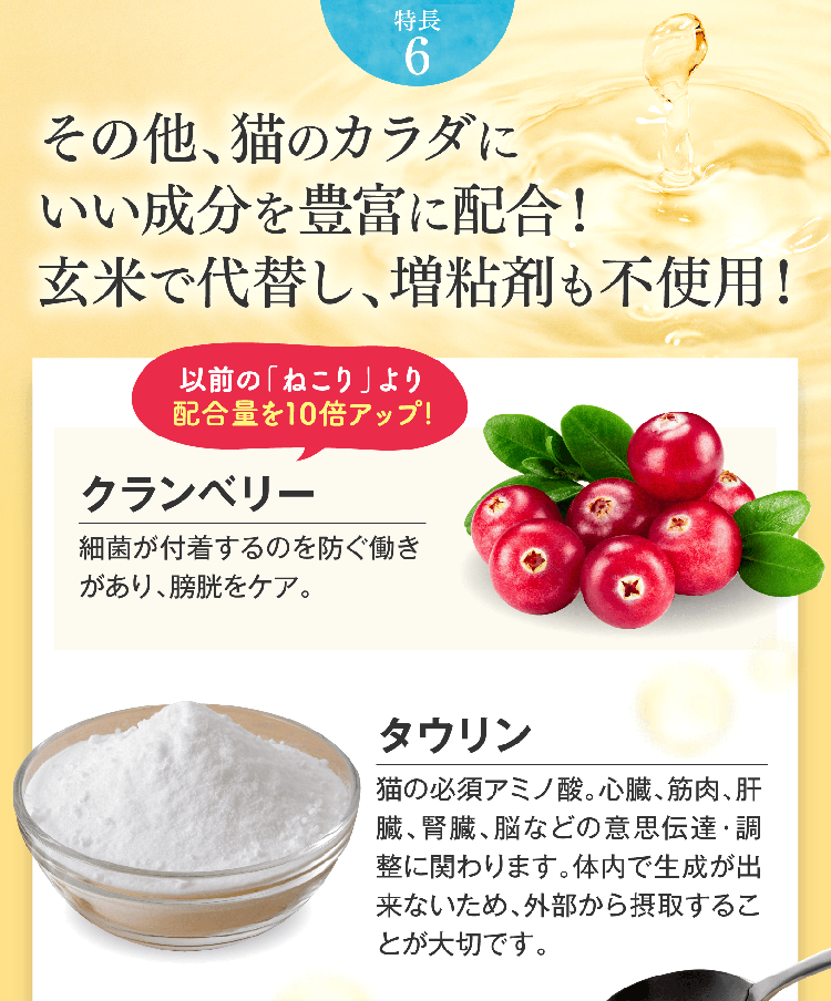 特長6 その他、猫のカラダにいい成分を豊富に配合！玄米で代替し、増粘剤も不使用！以前の「ねこり」より配合量を10倍アップ!クランベリー細菌が付着するのを防ぐ働きがあり、膀胱をケア。タウリン 猫の必須アミノ酸。心臓、筋肉、肝臓、腎臓、脳などの意思伝達・調整に関わります。体内で生成が出来ないため、外部から摂取することが大切です。