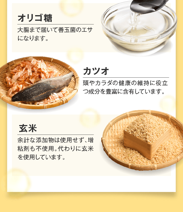 オリゴ糖 大腸まで届いて善玉菌のエサになります。 カツオ 頭やカラダの健康の維持に役立つ成分を豊富に含有しています。 玄米 余計な添加物は使用せず、増粘剤も不使用。代わりに玄米を使用しています。