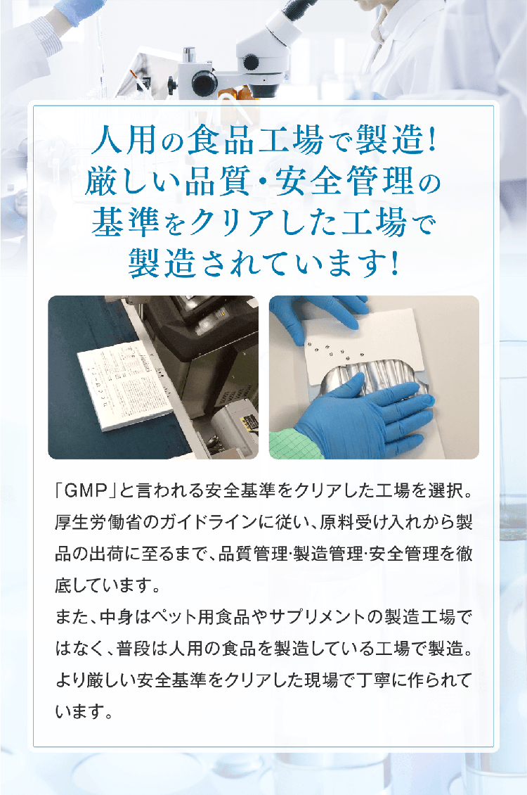 人用の食品工場で製造!厳しい品質・安全管理の基準をクリアした工場で製造されています!「GMP」と言われる安全基準をクリアした工場を選択。厚生労働省のガイドラインに従い、原料受け入れから製品の出荷に至るまで、品質管理·製造管理·安全管理を徹底しています。また、中身はペット用食品やサプリメントの製造工場ではなく、普段は人用の食品を製造している工場で製造。より厳しい安全基準をクリアした現場で丁寧に作られています。