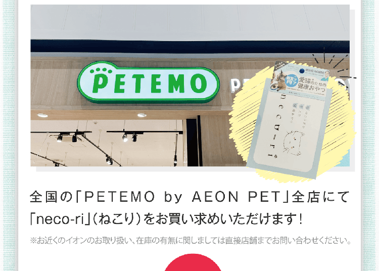 全国の「PETEMO by AEON PET」全店にて「neco-ri」（ねこり）をお買い求めいただけます！※お近くのイオンのお取り扱い、在庫の有無に関しましては直接店舗までお問い合わせください。