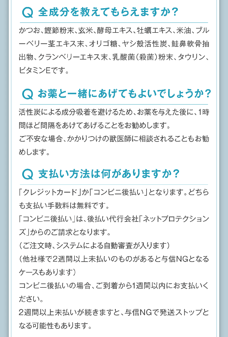 Q.全成分を教えてもらえますか？A.かつお、鰹節粉末、玄米、酵母エキス、牡蠣エキス、米油、ブルーベリー茎エキス末、オリゴ糖、ヤシ殻活性炭、鮭鼻軟骨抽出物、クランベリーエキス末、乳酸菌（殺菌）粉末、タウリン、ビタミンEです。Q.お薬と一緒にあげてもよいでしょうか？ A.活性炭による成分吸着を避けるため、お薬を与えた後に、1時間ほど間隔をあけてあげることをお勧めします。ご不安な場合、かかりつけの獣医師に相談されることもお勧めします。Q.支払い方法は何がありますか？ A.「クレジットカード」か「コンビニ後払い」となります。どちらも支払い手数料は無料です。「コンビニ後払い」は、後払い代行会社「ネットプロテクションズ」からのご請求となります。（ご注文時、システムによる自動審査が入ります）（他社様で2週間以上未払いのものがあると与信NGとなるケースもあります）コンビニ後払いの場合、ご到着から1週間以内にお支払いください。2週間以上未払いが続きますと、与信NGで発送ストップとなる可能性もあります。